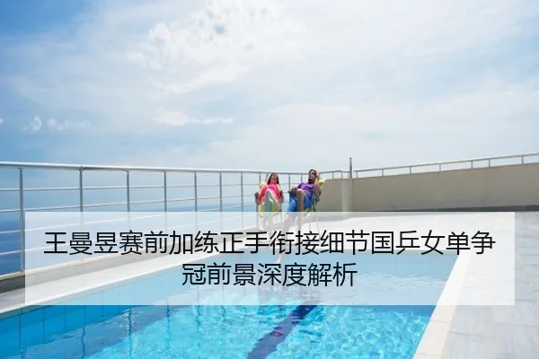 王曼昱赛前加练正手衔接细节国乒女单争冠前景深度解析