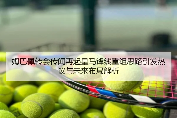 姆巴佩转会传闻再起皇马锋线重组思路引发热议与未来布局解析